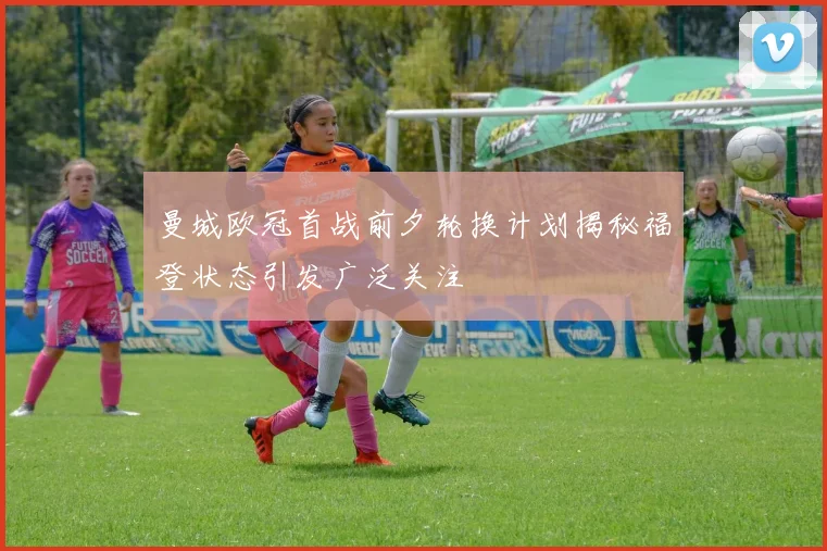 曼城欧冠首战前夕轮换计划揭秘福登状态引发广泛关注