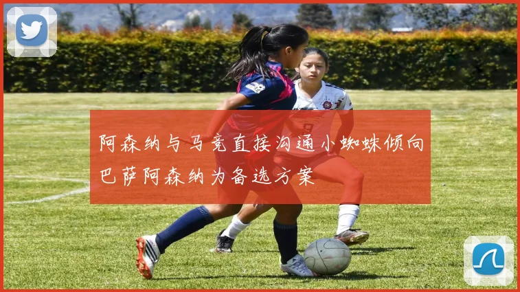 阿森纳与马竞直接沟通小蜘蛛倾向巴萨阿森纳为备选方案